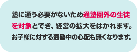 塾に通う必要がないため通塾圏外の生徒を対象とでき経営の拡大をはかれます。お子様に対する通塾中の心配も無くなります。