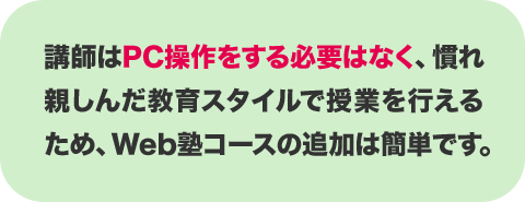 講師はPC操作をする必要はなく、慣れ親しんだ教育スタイルで授業を行えるため、Web塾コースの追加は簡単です。